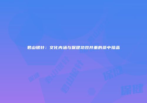 君山银针：文化内涵与保健功效并重的茶中珍品