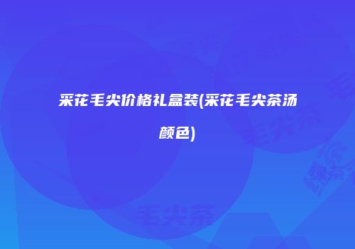 采花毛尖价格礼盒装(采花毛尖茶汤颜色)