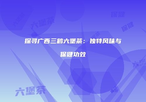 探寻广西三鹤六堡茶：独特风味与保健功效
