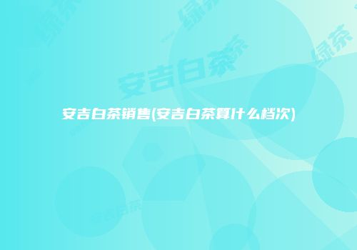 安吉白茶销售(安吉白茶算什么档次)