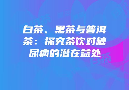 白茶、黑茶与普洱茶：探究茶饮对糖尿病的潜在益处