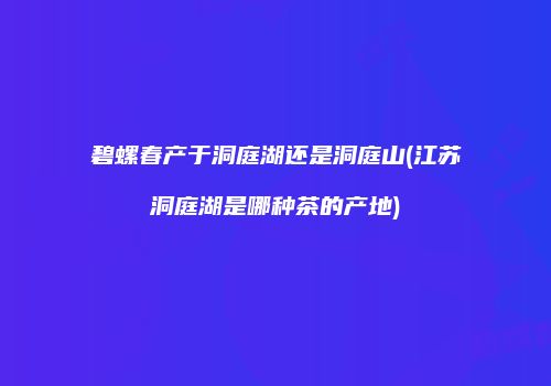 碧螺春产于洞庭湖还是洞庭山(江苏洞庭湖是哪种茶的产地)