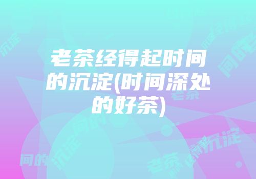 老茶经得起时间的沉淀(时间深处的好茶)