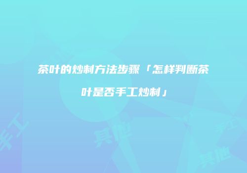 茶叶的炒制方法步骤「怎样判断茶叶是否手工炒制」
