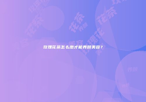 玫瑰花茶怎么泡才能养颜美容？
