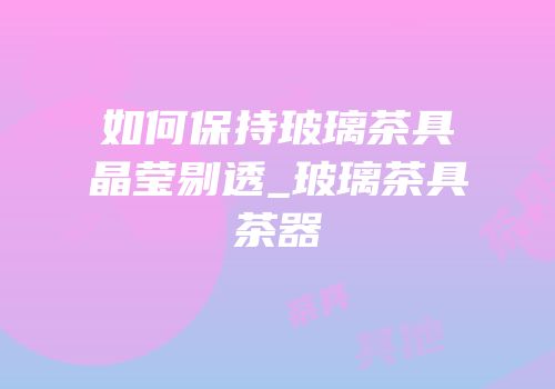 如何保持玻璃茶具晶莹剔透_玻璃茶具茶器