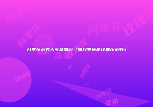 月季花茶男人可以喝吗「喝月季还是玫瑰花茶好」
