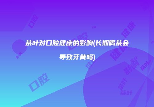 茶叶对口腔健康的影响(长期喝茶会导致牙黄吗)