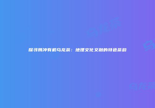 探寻腾冲有机乌龙茶：地理文化交融的特色茶韵
