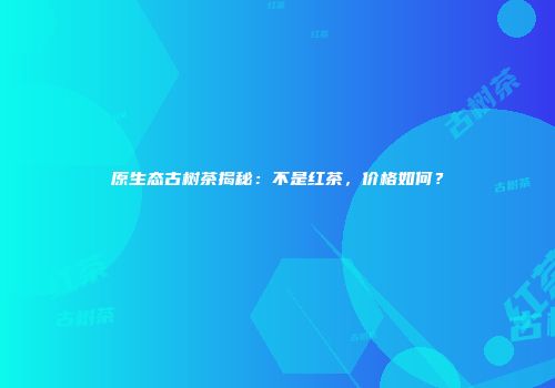 原生态古树茶揭秘：不是红茶，价格如何？