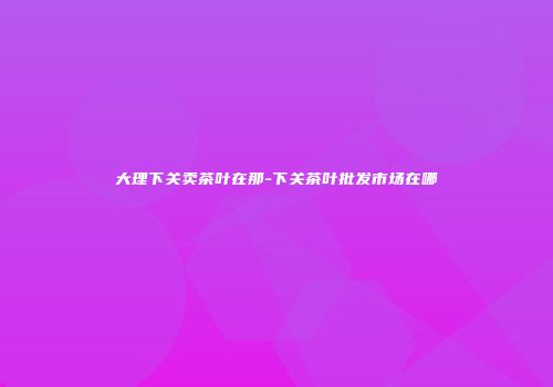 大理下关卖茶叶在那-下关茶叶批发市场在哪