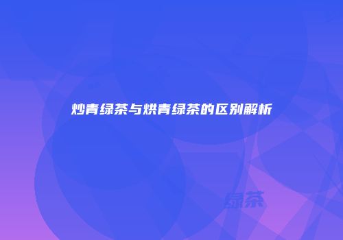 炒青绿茶与烘青绿茶的区别解析