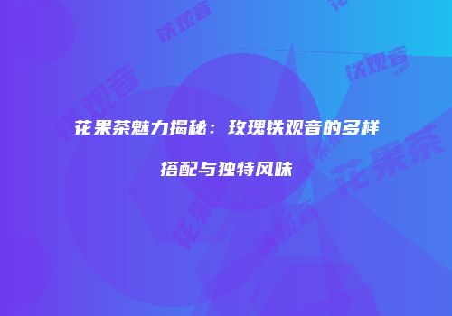花果茶魅力揭秘：玫瑰铁观音的多样搭配与独特风味