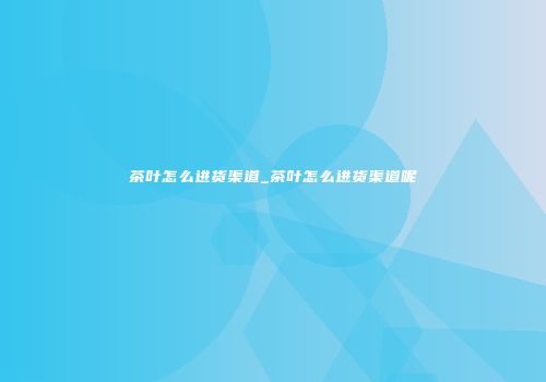 茶叶怎么进货渠道_茶叶怎么进货渠道呢