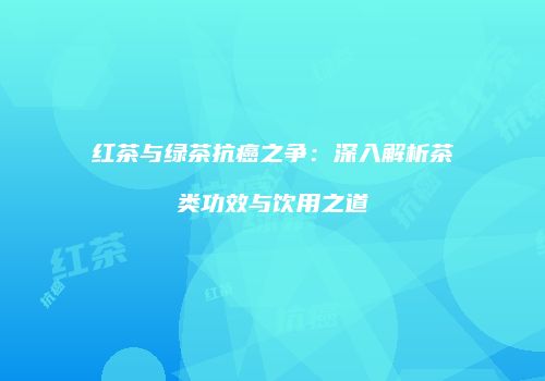 红茶与绿茶抗癌之争：深入解析茶类功效与饮用之道