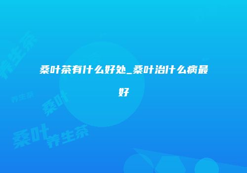 桑叶茶有什么好处_桑叶治什么病最好