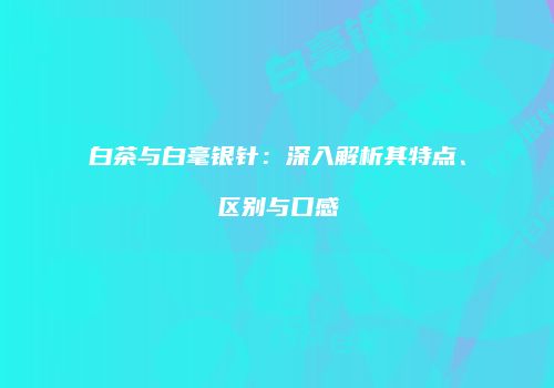 白茶与白毫银针：深入解析其特点、区别与口感