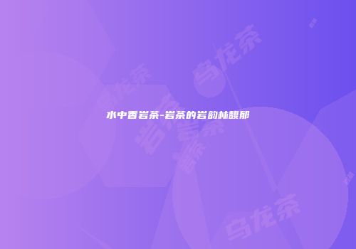 水中香岩茶-岩茶的岩韵林馥郁