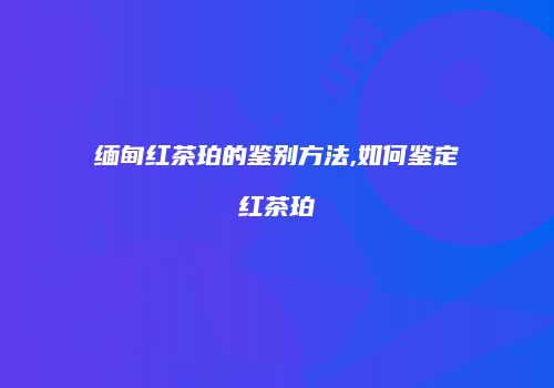 缅甸红茶珀的鉴别方法,如何鉴定红茶珀