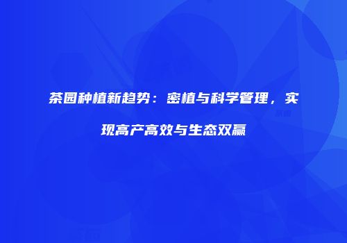 茶园种植新趋势：密植与科学管理，实现高产高效与生态双赢
