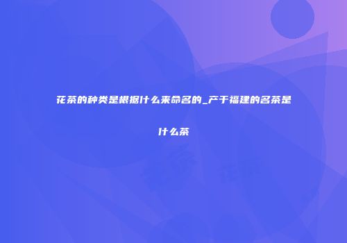 花茶的种类是根据什么来命名的_产于福建的名茶是什么茶