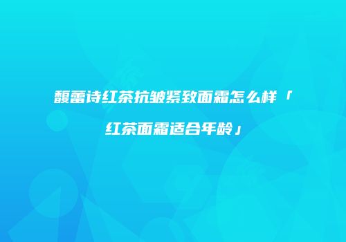 馥蕾诗红茶抗皱紧致面霜怎么样「红茶面霜适合年龄」