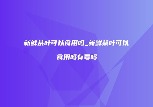 新鲜茶叶可以食用吗_新鲜茶叶可以食用吗有毒吗