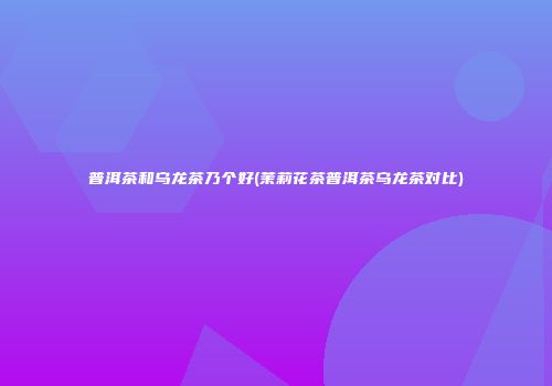 普洱茶和乌龙茶乃个好(茉莉花茶普洱茶乌龙茶对比)