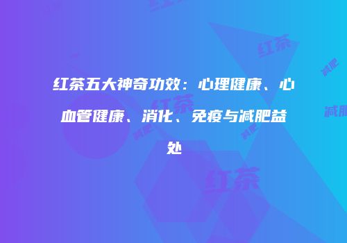 红茶五大神奇功效：心理健康、心血管健康、消化、免疫与减肥益处