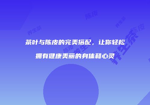 茶叶与陈皮的完美搭配，让你轻松拥有健康美丽的身体和心灵