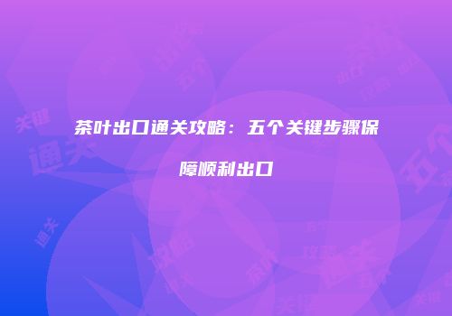 茶叶出口通关攻略：五个关键步骤保障顺利出口