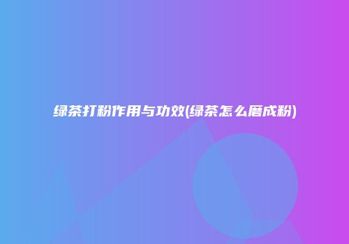 绿茶打粉作用与功效(绿茶怎么磨成粉)