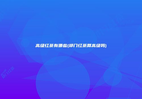 高级红茶有哪些(祁门红茶算高级吗)