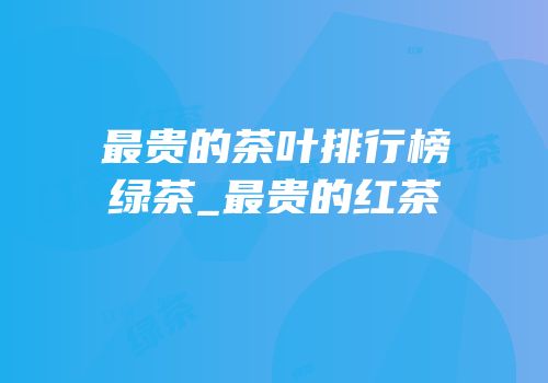 最贵的茶叶排行榜绿茶_最贵的红茶