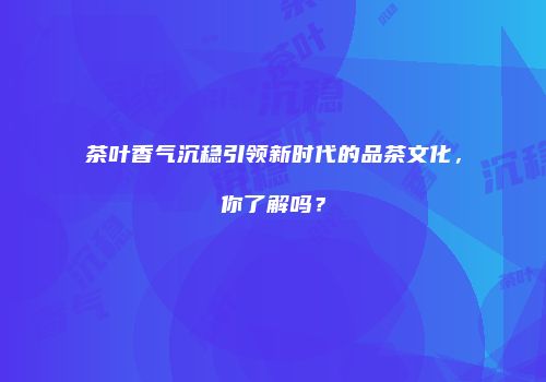 茶叶香气沉稳引领新时代的品茶文化，你了解吗？