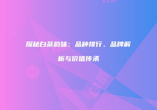 探秘白茶韵味：品种排行、品牌解析与价值传承