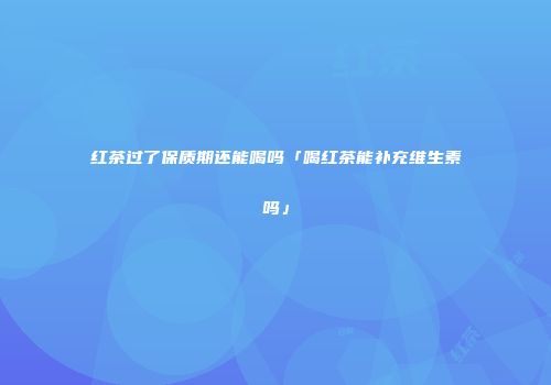 红茶过了保质期还能喝吗「喝红茶能补充维生素吗」