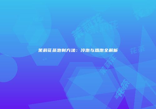 茉莉花茶泡制方法：冷泡与热泡全解析