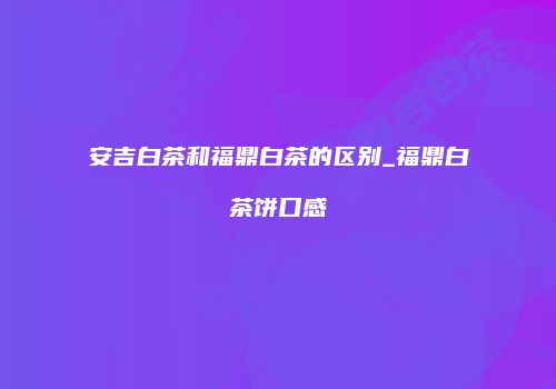 安吉白茶和福鼎白茶的区别_福鼎白茶饼口感