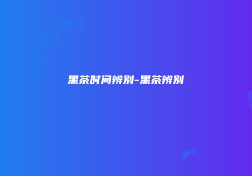 黑茶时间辨别-黑茶辨别