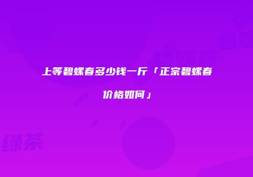 上等碧螺春多少钱一斤「正宗碧螺春价格如何」