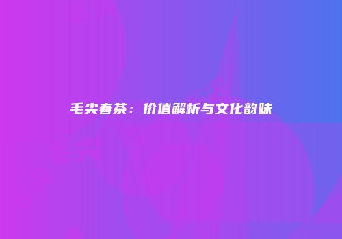 毛尖春茶：价值解析与文化韵味