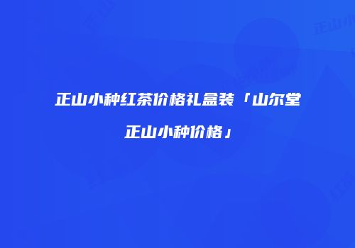 正山小种红茶价格礼盒装「山尔堂正山小种价格」