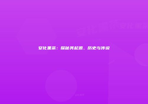 安化黑茶：探秘其起源、历史与传说