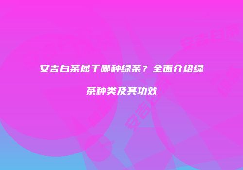 安吉白茶属于哪种绿茶？全面介绍绿茶种类及其功效