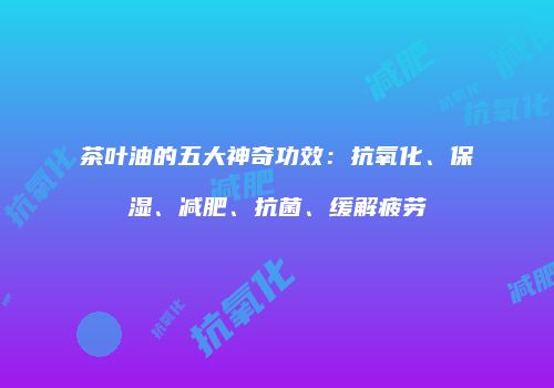 茶叶油的五大神奇功效：抗氧化、保湿、减肥、抗菌、缓解疲劳