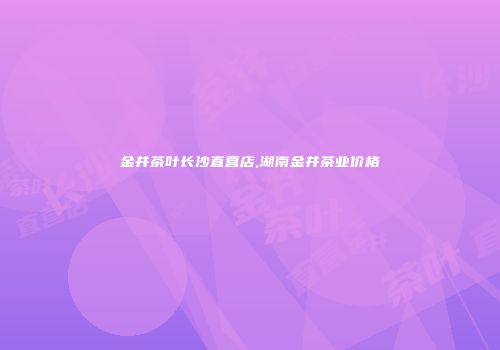 金井茶叶长沙直营店,湖南金井茶业价格