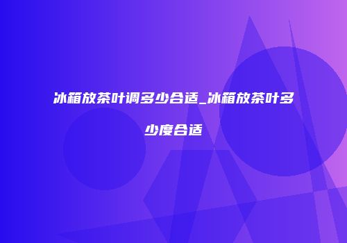 冰箱放茶叶调多少合适_冰箱放茶叶多少度合适