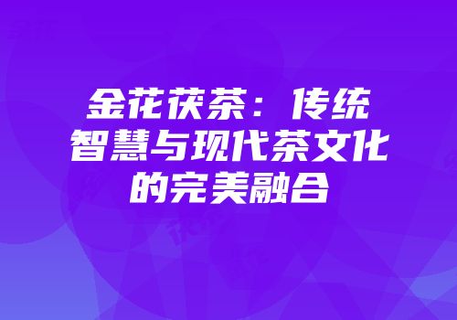 金花茯茶：传统智慧与现代茶文化的完美融合