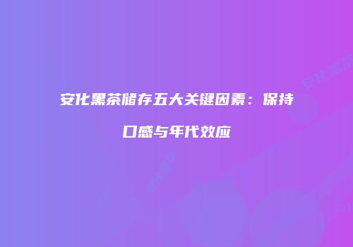 安化黑茶储存五大关键因素：保持口感与年代效应